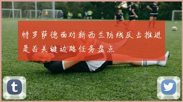 特罗萨德面对新西兰防线反击推进是否关键边路任务盘点