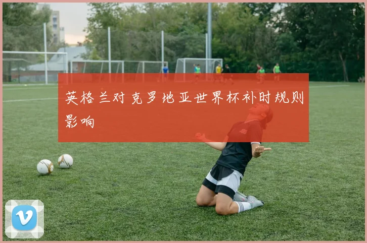 英格兰对克罗地亚世界杯补时规则影响