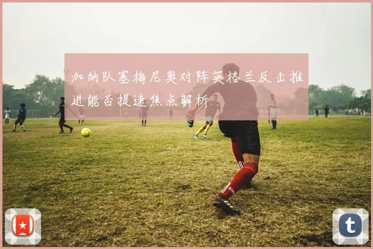 加纳队塞梅尼奥对阵英格兰反击推进能否提速焦点解析