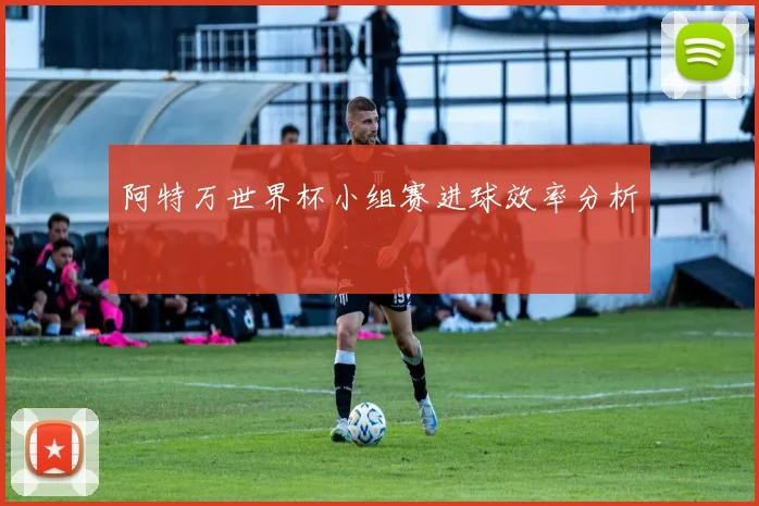 阿特万世界杯小组赛进球效率分析