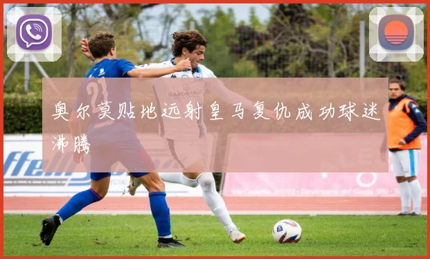 奥尔莫贴地远射皇马复仇成功球迷沸腾