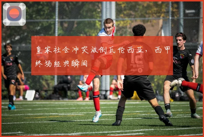 皇家社会冲突放倒瓦伦西亚，西甲终场经典瞬间
