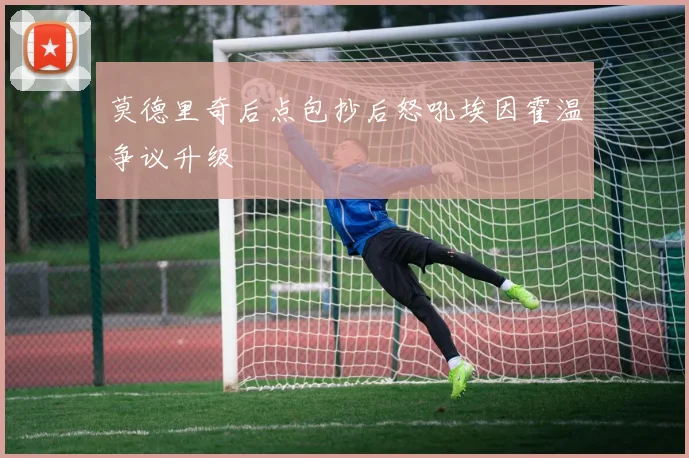 莫德里奇后点包抄后怒吼埃因霍温争议升级