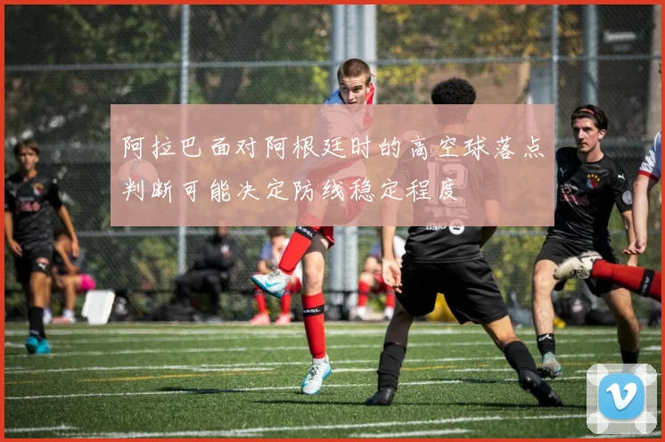 阿拉巴面对阿根廷时的高空球落点判断可能决定防线稳定程度