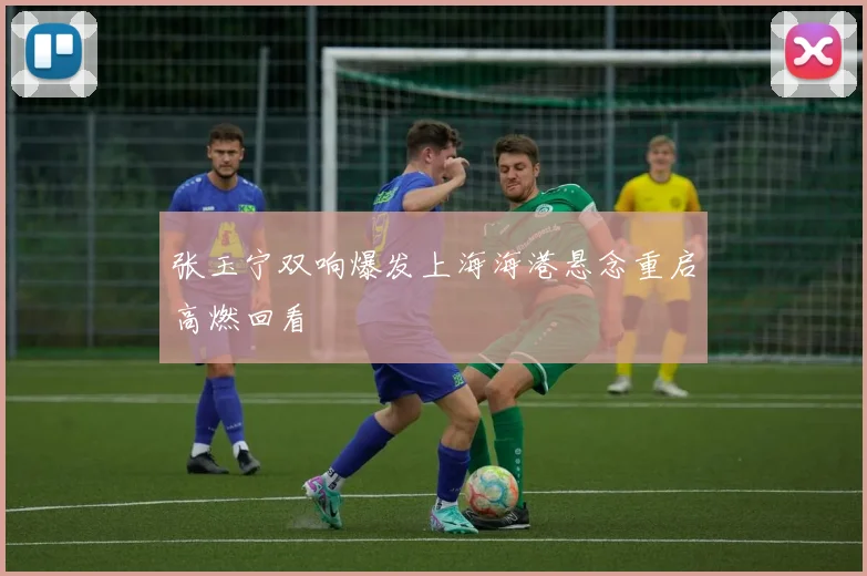 张玉宁双响爆发上海海港悬念重启高燃回看
