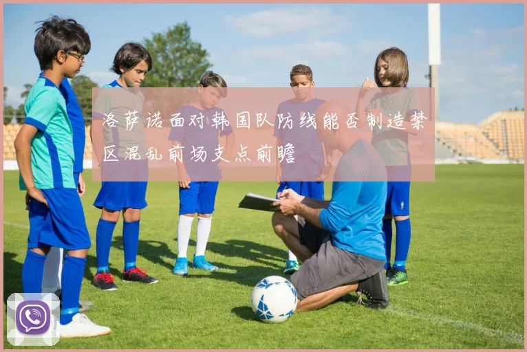 洛萨诺面对韩国队防线能否制造禁区混乱前场支点前瞻