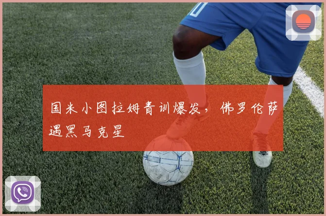 国米小图拉姆青训爆发，佛罗伦萨遇黑马克星