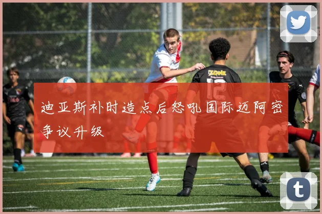 迪亚斯补时造点后怒吼国际迈阿密争议升级