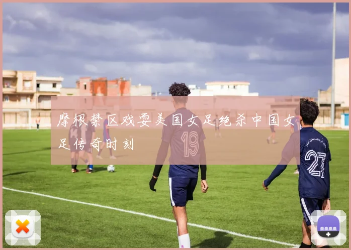 摩根禁区戏耍美国女足绝杀中国女足传奇时刻
