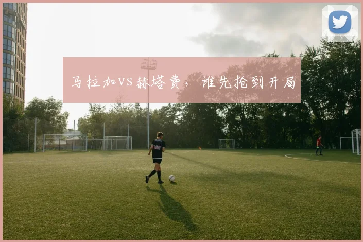 马拉加vs赫塔费,谁先抢到开局
