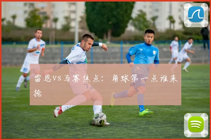 雷恩vs马赛焦点：角球第一点谁来抢
