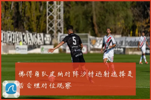 佛得角队皮纳对阵沙特远射选择是否合理对位观察