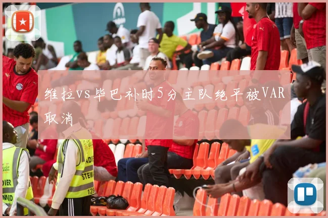维拉vs毕巴补时5分主队绝平被VAR取消