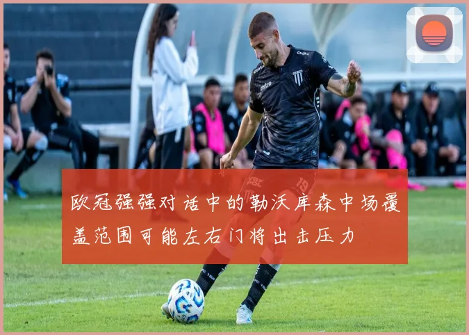 欧冠强强对话中的勒沃库森中场覆盖范围可能左右门将出击压力