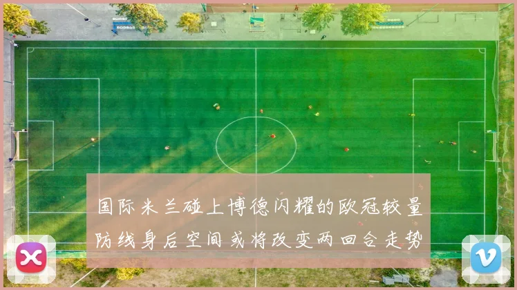 国际米兰碰上博德闪耀的欧冠较量防线身后空间或将改变两回合走势