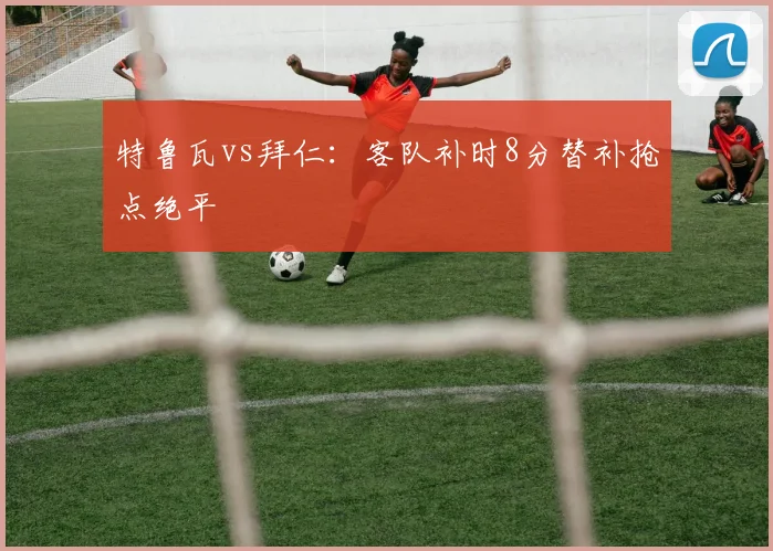 特鲁瓦vs拜仁：客队补时8分替补抢点绝平
