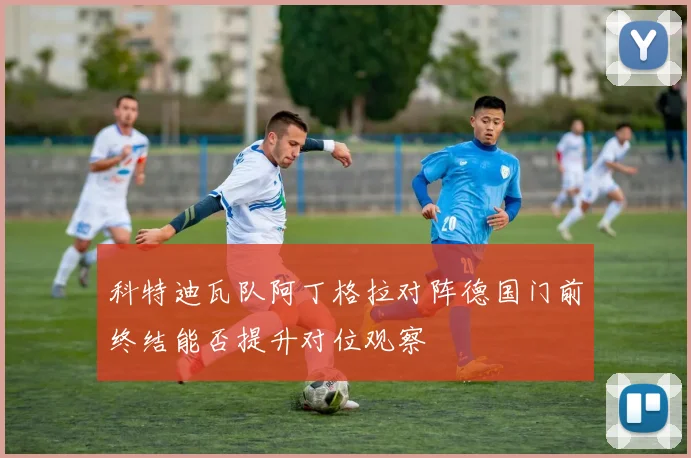 科特迪瓦队阿丁格拉对阵德国门前终结能否提升对位观察