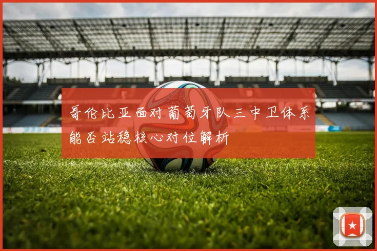 哥伦比亚面对葡萄牙队三中卫体系能否站稳核心对位解析