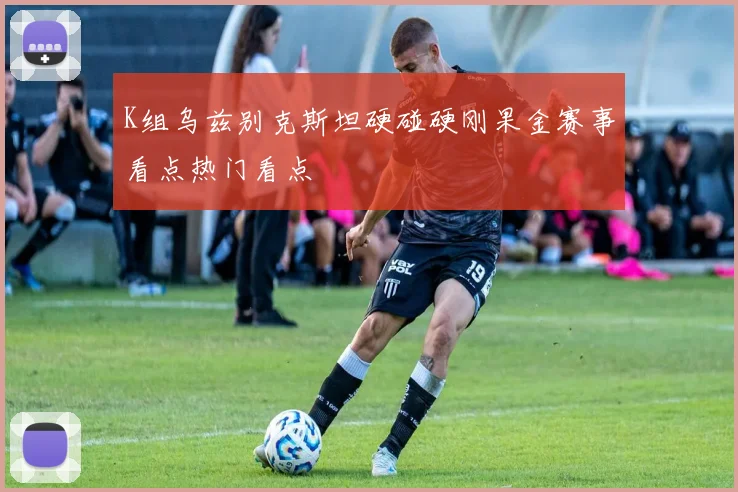 K组乌兹别克斯坦硬碰硬刚果金赛事看点热门看点