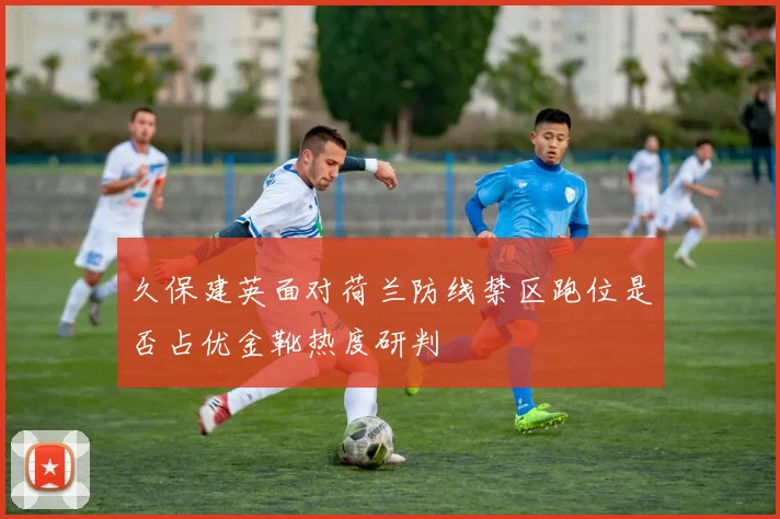 久保建英面对荷兰防线禁区跑位是否占优金靴热度研判