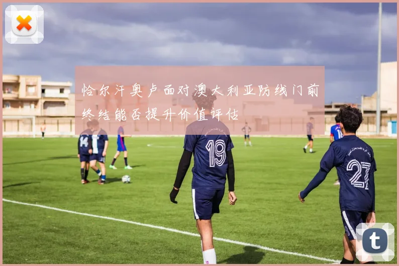 恰尔汗奥卢面对澳大利亚防线门前终结能否提升价值评估
