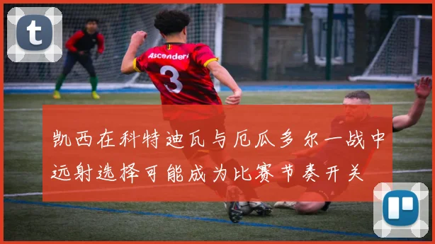 凯西在科特迪瓦与厄瓜多尔一战中远射选择可能成为比赛节奏开关